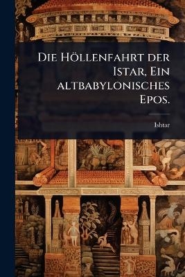 Die Höllenfahrt der Istar, Ein altbabylonisches Epos.