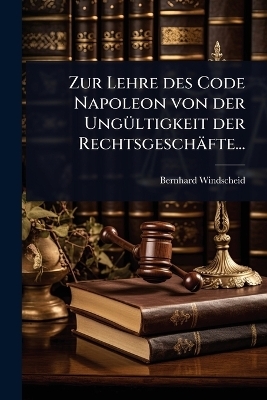Zur Lehre des Code Napoleon von der Ung&Atilde;1/4ltigkeit der Rechtsgesch&auml;fte... - Bernhard Windscheid