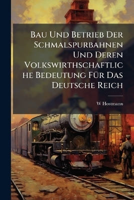 Bau Und Betrieb Der Schmalspurbahnen Und Deren Volkswirthschaftliche Bedeutung F&Atilde;1/4r Das Deutsche Reich - W Hostmann