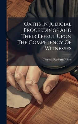 Oaths In Judicial Proceedings And Their Effect Upon The Competency Of Witnesses - Thomas Raeburn White