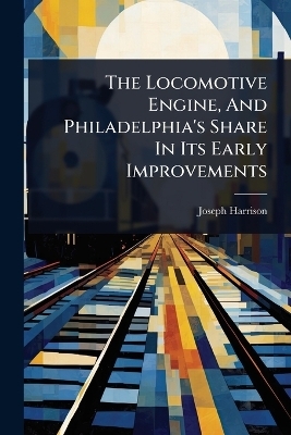 The Locomotive Engine, And Philadelphia's Share In Its Early Improvements - Joseph Harrison