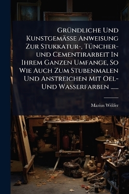 Gr&Atilde;1/4ndliche Und Kunstgem&auml;sse Anweisung Zur Stukkatur-, T&Atilde;1/4ncher-und Cementirarbeit In Ihrem Ganzen Umfange, So Wie Auch Zum Stubenmalen Und Anstreichen Mit Oel- Und Wasserfarben ...... - Marius W&ouml;lfer