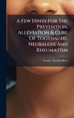 A Few Hints For The Prevention, Alleviation & Cure Of Toothache, Neuralgia And Rheumatism - George Thomas Horn
