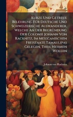 Kurze Und Getreue Belehrung F&Atilde;1/4r Deutsche Und Schweizerische Auswanderer, Welche An Der Begr&Atilde;1/4ndung Der Colonie Johann Von Racknitz, Im Mexicanischen Freistaate Tamaulipas Gelegen, Theil Nehmen Wollen - Johann Von Racknitz