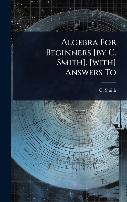 Algebra For Beginners [by C. Smith]. [with] Answers To - C Smith