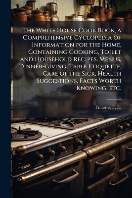 The White House Cook Book, a Comprehensive Cyclopedia of Information for the Home, Containing Cooking, Toilet and Household Recipes, Menus, Dinner-giving, Table Etiquette, Care of the Sick, Health Suggestions, Facts Worth Knowing, etc. - 