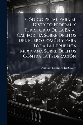 CÃ3digo Penal Para El Distrito Federal Y Territorio De La Baja-California Sobre Delitos Del Fuero ComÃ°n Y Para Toda La RepÃ°blica Mexicana Sobre Delitos Contra La FederaciÃ3n