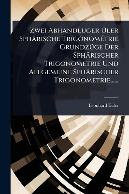 Zwei Abhandluger Ãler Sphärische TrigonomÃ(c)trie GrundzÃ1/4ge Der Sphärischer Trigonometrie Und Allgemeine Sphärischer Trigonometrie...... - Leonhard Euler