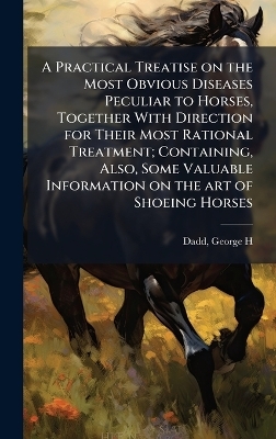 A Practical Treatise on the Most Obvious Diseases Peculiar to Horses, Together With Direction for Their Most Rational Treatment; Containing, Also, Some Valuable Information on the art of Shoeing Horses - 