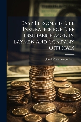 Easy Lessons in Life Insurance for Life Insurance Agents, Laymen and Company Officials