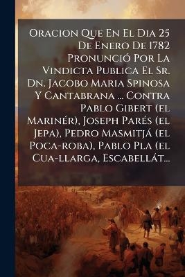 Oracion Que En El Dia 25 De Enero De 1782 PronunciÃ3 Por La Vindicta Publica El Sr. Dn. Jacobo Maria Spinosa Y Cantabrana ... Contra Pablo Gibert (el MarinÃ(c)r), Joseph ParÃ(c)s (el Jepa), Pedro Masmitjà (el Poca-roba), Pablo Pla (el Cua-llarga, Escabellà