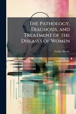 The Pathology, Diagnosis, and Treatment of the Diseases of Women