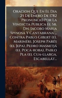 Oracion Que En El Dia 25 De Enero De 1782 Pronunci&Atilde;3 Por La Vindicta Publica El Sr. Dn. Jacobo Maria Spinosa Y Cantabrana ... Contra Pablo Gibert (el Marin&Atilde;(c)r), Joseph Par&Atilde;(c)s (el Jepa), Pedro Masmitj&agrave; (el Poca-roba), Pablo Pla (el Cua-llarga, Escabell&agrave; -  Anonymous