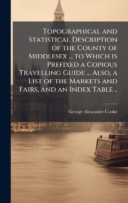Topographical and Statistical Description of the County of Middlesex ... to Which is Prefixed a Copious Travelling Guide ... Also, a List of the Markets and Fairs, and an Index Table .. - George Alexander Cooke