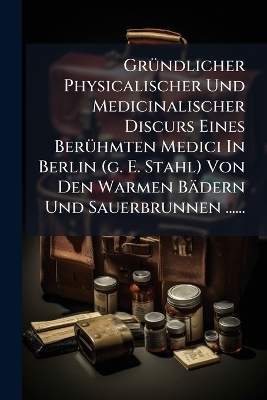 GrÃ1/4ndlicher Physicalischer Und Medicinalischer Discurs Eines BerÃ1/4hmten Medici In Berlin (g. E. Stahl) Von Den Warmen Bädern Und Sauerbrunnen ......
