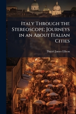 Italy Through the Stereoscope; Journeys in an About Italian Cities - Daniel James Ellison