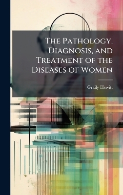 The Pathology, Diagnosis, and Treatment of the Diseases of Women - Graily Hewitt