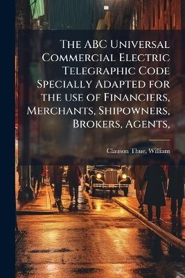 The ABC Universal Commercial Electric Telegraphic Code Specially Adapted for the use of Financiers, Merchants, Shipowners, Brokers, Agents,