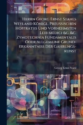 Herrn Georg Ernst Stahls Weyland Königl. PreuÃischen Hoffraths Und Vornehmsten Leib-medici &c. &c. Zymotechnia Fundamentalis Oder Allgemeine Grund-erkänntniÃ Der Gährungs-kunst