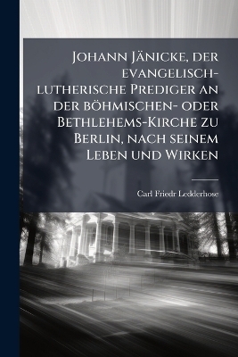 Johann Jänicke, der evangelisch-lutherische Prediger an der böhmischen- oder Bethlehems-Kirche zu Berlin, nach seinem Leben und Wirken