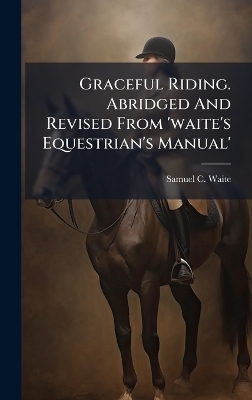 Graceful Riding. Abridged And Revised From 'waite's Equestrian's Manual' - Samuel C Waite