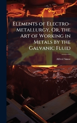 Elements of Electro-Metallurgy, Or, the Art of Working in Metals by the Galvanic Fluid - Alfred Smee
