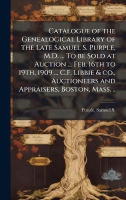 Catalogue of the Genealogical Library of the Late Samuel S. Purple, M.D. ... To be Sold at Auction ... Feb. 16th to 19th, 1909 ... C.F. Libbie & co., Auctioneers and Appraisers, Boston, Mass. ..