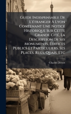 Guide Indispensable De L'Ã(c)tranger Ã Lyon Contenant Une Notice Historique Sur Cette Grande CitÃ(c), La Description De Ses Monuments, Ãdifices Publics Et Particuliers, Ses Places, Rues, Quais, Etc