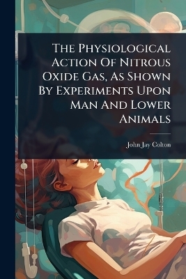 The Physiological Action Of Nitrous Oxide Gas, As Shown By Experiments Upon Man And Lower Animals - John Jay Colton