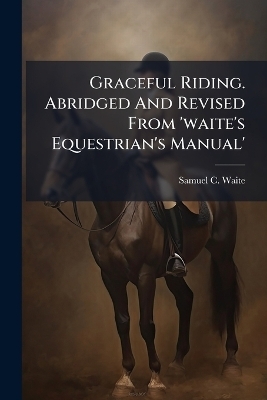 Graceful Riding. Abridged And Revised From 'waite's Equestrian's Manual' - Samuel C Waite