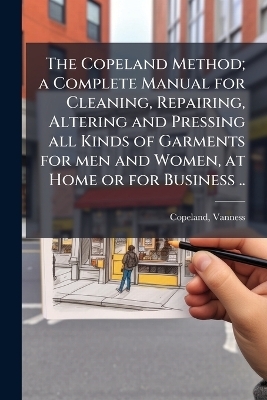 The Copeland Method; a Complete Manual for Cleaning, Repairing, Altering and Pressing all Kinds of Garments for men and Women, at Home or for Business ..