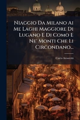 Niaggio Da Milano Ai Me Laghi Maggiore Di Lugano E Di Como E Ne' Monti Che Li Circondano... - Carlo Amoretti