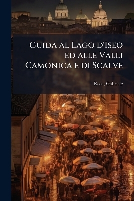 Guida al Lago d'Iseo ed alle Valli Camonica e di Scalve - Gabriele Rosa