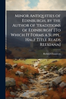 Minor Antiquities of Edinburgh, by the Author of 'traditions of Edinburgh' [To Which It Forms a Suppl. Half Title Reads Reekiana] - Robert Chambers