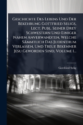 Geschichte Des Lebens Und Der Bekehrung Gottfried Seligs, Lect. Publ. Seiner Drey Schwestern Und Einiger Nahen Anverwandten, Welche Sämmtlich Das Judenthum Verlassen, Und Treue Bekenner Jesu Geworden Sind, Volume 1...