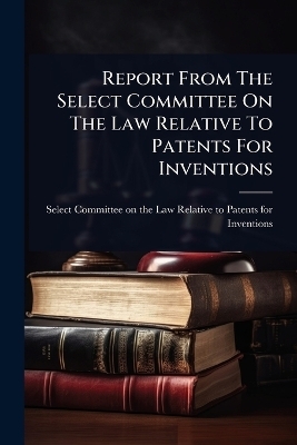 Report From The Select Committee On The Law Relative To Patents For Inventions - 