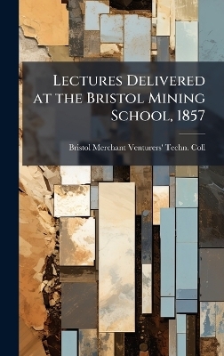 Lectures Delivered at the Bristol Mining School, 1857 - Bristol Merchant Venturers' Tec Coll