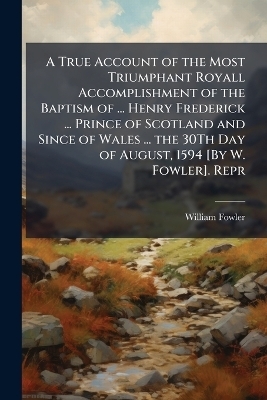 A True Account of the Most Triumphant Royall Accomplishment of the Baptism of ... Henry Frederick ... Prince of Scotland and Since of Wales ... the 30Th Day of August, 1594 [By W. Fowler]. Repr