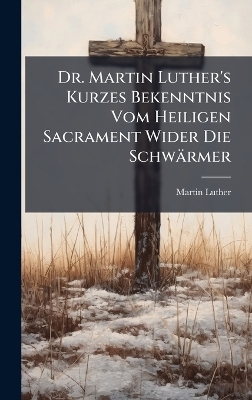 Dr. Martin Luther's Kurzes Bekenntnis Vom Heiligen Sacrament Wider Die Schwärmer