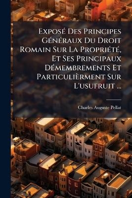 Expos&Atilde;(c) Des Principes G&Atilde;(c)n&Atilde;(c)raux Du Droit Romain Sur La Propri&Atilde;(c)t&Atilde;(c), Et Ses Principaux D&Atilde;(c)membrements Et Particuli&egrave;rment Sur L'usufruit ... - Charles Auguste Pellat