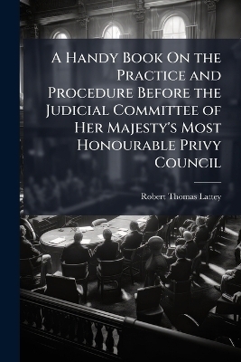 A Handy Book On the Practice and Procedure Before the Judicial Committee of Her Majesty's Most Honourable Privy Council - Robert Thomas Lattey
