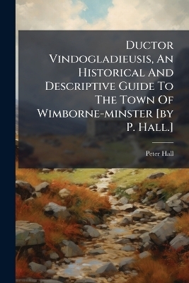 Ductor Vindogladieusis, An Historical And Descriptive Guide To The Town Of Wimborne-minster [by P. Hall.] - Peter Hall