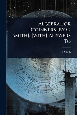 Algebra For Beginners [by C. Smith]. [with] Answers To - C Smith