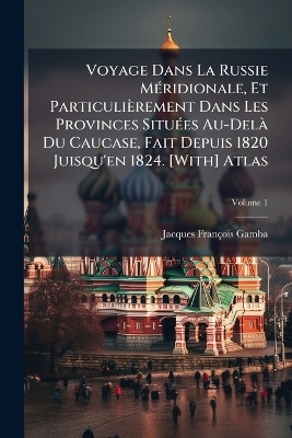 Voyage Dans La Russie M&Atilde;(c)ridionale, Et Particuli&egrave;rement Dans Les Provinces Situ&Atilde;(c)es Au-Del&Atilde; Du Caucase, Fait Depuis 1820 Juisqu'en 1824. [With] Atlas - Jacques Fran&ccedil;ois Gamba