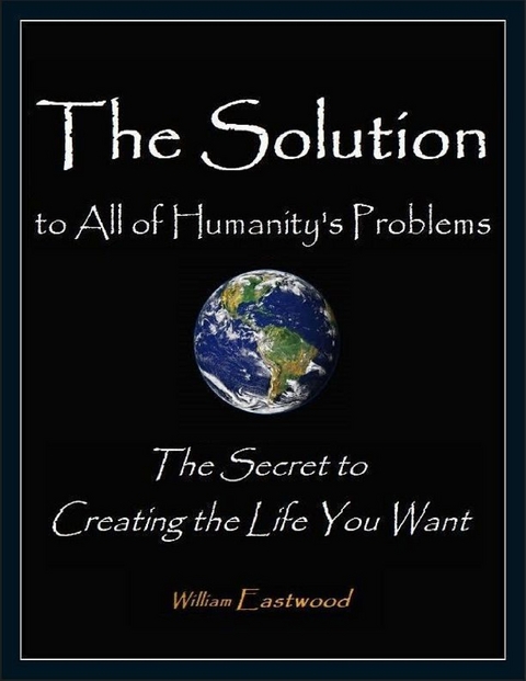 Solution to All of Humanity's Problems - The Secret to Creating the Life You Want -  William Eastwood