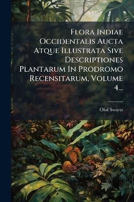 Flora Indiae Occidentalis Aucta Atque Illustrata Sive Descriptiones Plantarum In Prodromo Recensitarum, Volume 4... - Olof Swartz