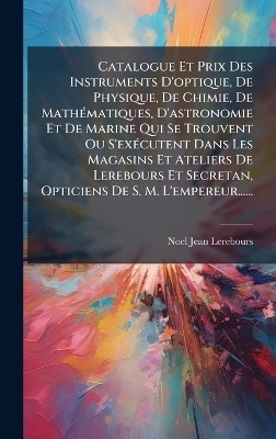 Catalogue Et Prix Des Instruments D'optique, De Physique, De Chimie, De Math&Atilde;(c)matiques, D'astronomie Et De Marine Qui Se Trouvent Ou S'ex&Atilde;(c)cutent Dans Les Magasins Et Ateliers De Lerebours Et Secretan, Opticiens De S. M. L'empereur...... - Noel-Jean Lerebours