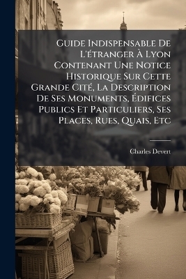 Guide Indispensable De L'Ã(c)tranger Ã Lyon Contenant Une Notice Historique Sur Cette Grande CitÃ(c), La Description De Ses Monuments, Ãdifices Publics Et Particuliers, Ses Places, Rues, Quais, Etc