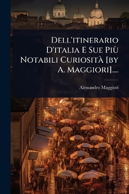 Dell'itinerario D'italia E Sue PiÃ¹ Notabili CuriositÃ [by A. Maggiori]....