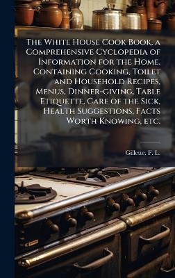 The White House Cook Book, a Comprehensive Cyclopedia of Information for the Home, Containing Cooking, Toilet and Household Recipes, Menus, Dinner-giving, Table Etiquette, Care of the Sick, Health Suggestions, Facts Worth Knowing, etc.